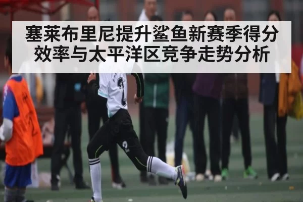 塞莱布里尼提升鲨鱼新赛季得分效率与太平洋区竞争走势分析